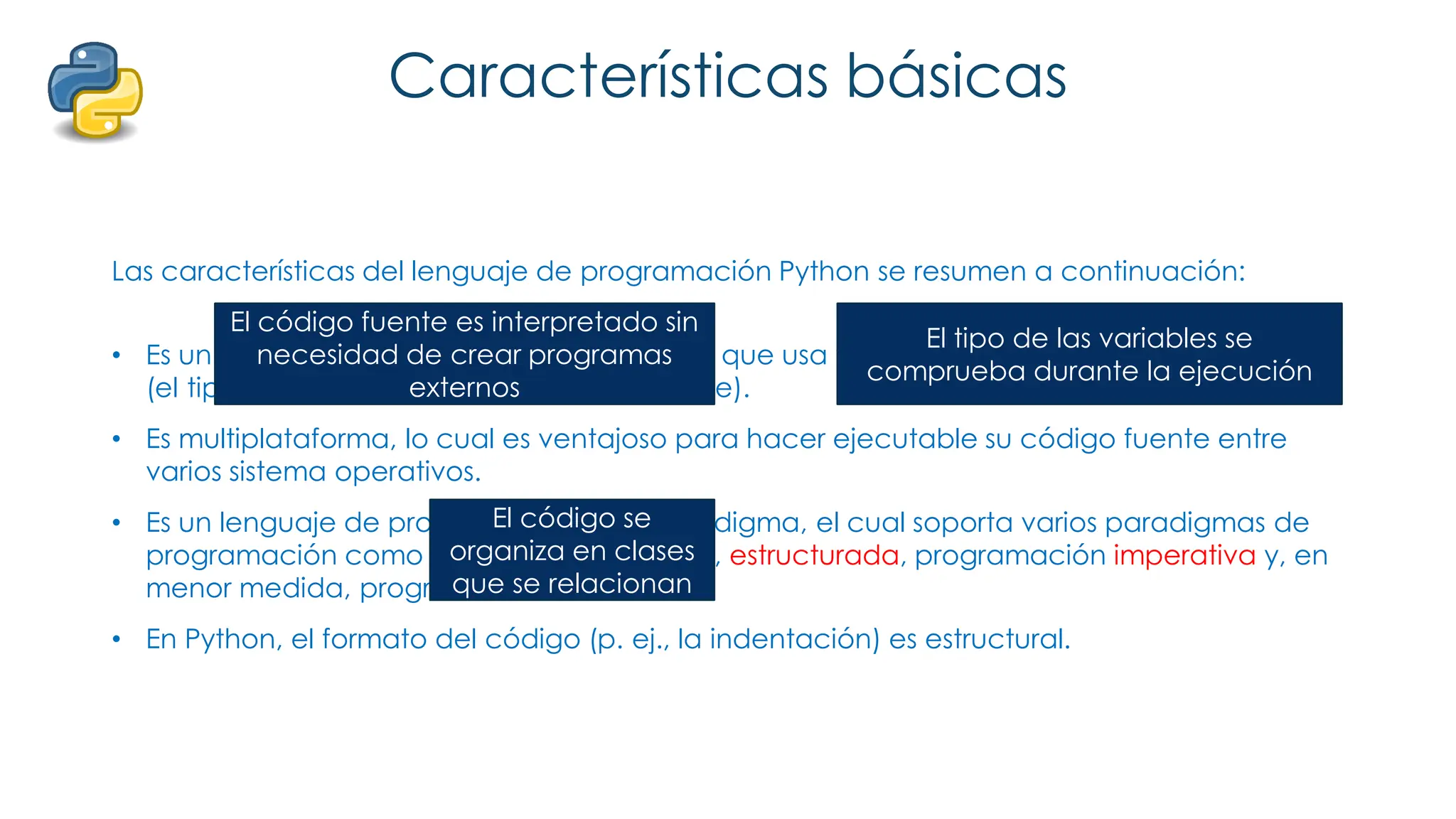 Características básicas
Las características del lenguaje de programación Python se resumen a continuación:
• Es un lenguaje interpretado, no compilado que usa tipado dinámico, fuertemente tipado
(el tipo de valor no cambia repentinamente).
• Es multiplataforma, lo cual es ventajoso para hacer ejecutable su código fuente entre
varios sistema operativos.
• Es un lenguaje de programación multiparadigma, el cual soporta varios paradigmas de
programación como orientación a objetos, estructurada, programación imperativa y, en
menor medida, programación funcional.
• En Python, el formato del código (p. ej., la indentación) es estructural.
El código fuente es interpretado sin
necesidad de crear programas
externos
El tipo de las variables se
comprueba durante la ejecución
El código se
organiza en clases
que se relacionan
 