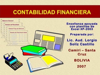 CONTABILIDAD FINANCIERA
               Enseñanza apoyada
                 con planillas de
                  Excel XP-2003
                 Preparada por:

               Lic. Aud. Lorgio
                Solíz Castillo
                Camiri – Santa
                    Cruz
                   BOLIVIA
                     2007
 