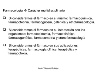 Lenin Vásquez Ordóñez
Farmacología  Carácter multidisciplinario
 Si consideramos el fármaco en sí mismo: farmacoquímica,
farmacotecnia, farmacognosia, galénica y etnofarmacología.
 Si consideramos el fármaco en su interacción con los
organismos: farmacodinamia, farmacocinética,
farmacogenética, farmacometría y cronofarmacología
 Si consideramos el fármaco en sus aplicaciones
terapéuticas: farmacología clínica, terapéutica y
farmacotoxia.
 