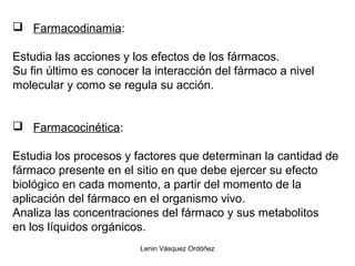Lenin Vásquez Ordóñez
 Farmacodinamia:
Estudia las acciones y los efectos de los fármacos.
Su fin último es conocer la interacción del fármaco a nivel
molecular y como se regula su acción.
 Farmacocinética:
Estudia los procesos y factores que determinan la cantidad de
fármaco presente en el sitio en que debe ejercer su efecto
biológico en cada momento, a partir del momento de la
aplicación del fármaco en el organismo vivo.
Analiza las concentraciones del fármaco y sus metabolitos
en los líquidos orgánicos.
 