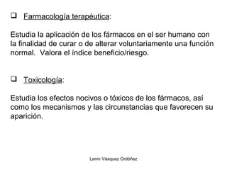 Lenin Vásquez Ordóñez
 Farmacología terapéutica:
Estudia la aplicación de los fármacos en el ser humano con
la finalidad de curar o de alterar voluntariamente una función
normal. Valora el índice beneficio/riesgo.
 Toxicología:
Estudia los efectos nocivos o tóxicos de los fármacos, así
como los mecanismos y las circunstancias que favorecen su
aparición.
 