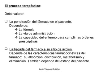 Lenin Vásquez Ordóñez
El proceso terapéutico:
Debe valorar:
 La penetración del fármaco en el paciente.
Depende de:
 La fórmula
 La vía de administración
 La capacidad del enfermo para cumplir las órdenes
prescriptivas
 La llegada del fármaco a su sitio de acción.
Depende de las características farmacocinéticas del
fármaco: su absorción, distribución, metabolismo y
eliminación. También depende del estado del paciente.
 