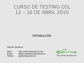 CURSO DE TESTING OSL
        12 – 16 DE ABRIL 2010



                        Introducción


Alberto Perdomo

Web:       http://albertoperdomo.net
Email:     alberto.perdomo@aentos.es
Twitter:   @albertoperdomo             http://www.aentos.com
 
