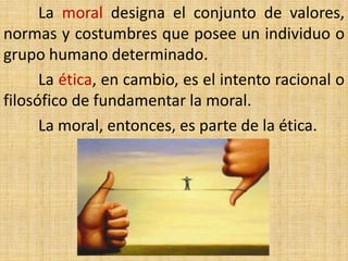 La moral designa el conjunto de valores,
normas y costumbres que posee un individuo o
grupo humano determinado.
      La ética, en cambio, es el intento racional o
filosófico de fundamentar la moral.
      La moral, entonces, es parte de la ética.
 