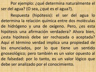 Por ejemplo: ¿qué determina naturalmente el
ser del agua? (O sea, ¿qué es el agua?).
     Respuesta (hipótesis): el ser del agua lo
determina la relación química entre dos moléculas
de hidrógeno y una de oxígeno. Pero, ¿es esta
hipótesis una afirmación verdadera? Ahora bien,
¿esta hipótesis debe ser rechazada o aceptada?
Aquí el término verdad implica una propiedad de
los enunciados, por lo que tiene un sentido
gnoseológico; pero también es un valor opuesto al
de falsedad: por lo tanto, es un valor lógico que
debe ser analizado por el conocimiento.
 