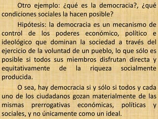 Otro ejemplo: ¿qué es la democracia?, ¿qué
condiciones sociales la hacen posible?
      Hipótesis: la democracia es un mecanismo de
control de los poderes económico, político e
ideológico que dominan la sociedad a través del
ejercicio de la voluntad de un pueblo, lo que sólo es
posible si todos sus miembros disfrutan directa y
equitativamente de la riqueza socialmente
producida.
      O sea, hay democracia si y sólo si todos y cada
uno de los ciudadanos gozan materialmente de las
mismas prerrogativas económicas, políticas y
sociales, y no únicamente como un ideal.
 
