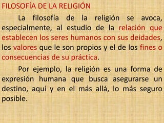FILOSOFÍA DE LA RELIGIÓN
     La filosofía de la religión se avoca,
especialmente, al estudio de la relación que
establecen los seres humanos con sus deidades,
los valores que le son propios y el de los fines o
consecuencias de su práctica.
     Por ejemplo, la religión es una forma de
expresión humana que busca asegurarse un
destino, aquí y en el más allá, lo más seguro
posible.
 