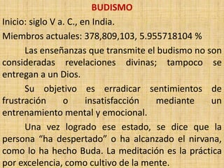 BUDISMO
Inicio: siglo V a. C., en India.
Miembros actuales: 378,809,103, 5.955718104 %
      Las enseñanzas que transmite el budismo no son
consideradas revelaciones divinas; tampoco se
entregan a un Dios.
      Su objetivo es erradicar sentimientos de
frustración      o      insatisfacción mediante   un
entrenamiento mental y emocional.
      Una vez logrado ese estado, se dice que la
persona “ha despertado” o ha alcanzado el nirvana,
como lo ha hecho Buda. La meditación es la práctica
por excelencia, como cultivo de la mente.
 