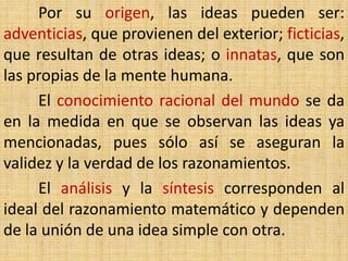 Por su origen, las ideas pueden ser:
adventicias, que provienen del exterior; ficticias,
que resultan de otras ideas; o innatas, que son
las propias de la mente humana.
     El conocimiento racional del mundo se da
en la medida en que se observan las ideas ya
mencionadas, pues sólo así se aseguran la
validez y la verdad de los razonamientos.
     El análisis y la síntesis corresponden al
ideal del razonamiento matemático y dependen
de la unión de una idea simple con otra.
 