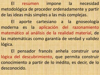 El   resumen     impone       la   necesidad
metodológica de proceder ordenadamente y partir
de las ideas más simples a las más complejas.
      El aporte cartesiano a la gnoseología
moderna es la aplicación del razonamiento
matemático al análisis de la realidad material, de
las matemáticas como garantía de verdad y validez
lógica.
      El pensador francés anhela construir una
lógica del descubrimiento, que permita construir
conocimiento a partir de lo inédito, es decir, de lo
desconocido.
 