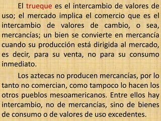 El trueque es el intercambio de valores de
uso; el mercado implica el comercio que es el
intercambio de valores de cambio, o sea,
mercancías; un bien se convierte en mercancía
cuando su producción está dirigida al mercado,
es decir, para su venta, no para su consumo
inmediato.
     Los aztecas no producen mercancías, por lo
tanto no comercian, como tampoco lo hacen los
otros pueblos mesoamericanos. Entre ellos hay
intercambio, no de mercancías, sino de bienes
de consumo o de valores de uso excedentes.
 