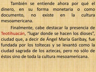 También se entiende ahora por qué el
dinero, en su forma monetaria o como
documento, no existe en la cultura
mesoamericana.
     Finalmente, cabe destacar la presencia de
Teotihuacán, “lugar donde se hacen los dioses”,
ciudad que, a decir de Ángel María Garibay, fue
fundada por los toltecas y se levantó como la
ciudad sagrada de los aztecas, pero no sólo de
éstos sino de toda la cultura mesoamericana.
 