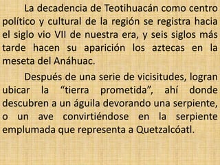 La decadencia de Teotihuacán como centro
político y cultural de la región se registra hacia
el siglo vio VII de nuestra era, y seis siglos más
tarde hacen su aparición los aztecas en la
meseta del Anáhuac.
      Después de una serie de vicisitudes, logran
ubicar la “tierra prometida”, ahí donde
descubren a un águila devorando una serpiente,
o un ave convirtiéndose en la serpiente
emplumada que representa a Quetzalcóatl.
 