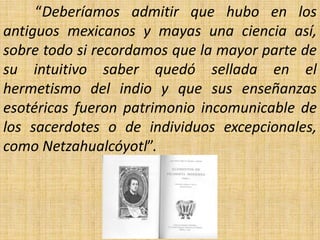 “Deberíamos admitir que hubo en los
antiguos mexicanos y mayas una ciencia así,
sobre todo si recordamos que la mayor parte de
su intuitivo saber quedó sellada en el
hermetismo del indio y que sus enseñanzas
esotéricas fueron patrimonio incomunicable de
los sacerdotes o de individuos excepcionales,
como Netzahualcóyotl”.
 