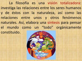 La filosofía es una visión totalizadora:
investiga las relaciones entre los seres humanos
y de éstos con la naturaleza, así como las
relaciones entre unos y otros fenómenos
naturales. Así, elabora una síntesis para pensar
el mundo como un “todo” orgánicamente
constituido.
 