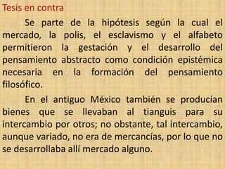 Tesis en contra
      Se parte de la hipótesis según la cual el
mercado, la polis, el esclavismo y el alfabeto
permitieron la gestación y el desarrollo del
pensamiento abstracto como condición epistémica
necesaria en la formación del pensamiento
filosófico.
      En el antiguo México también se producían
bienes que se llevaban al tianguis para su
intercambio por otros; no obstante, tal intercambio,
aunque variado, no era de mercancías, por lo que no
se desarrollaba allí mercado alguno.
 