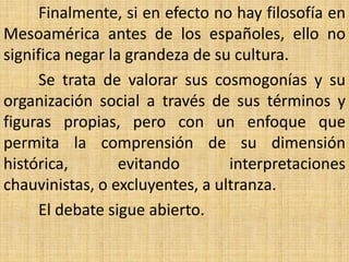 Finalmente, si en efecto no hay filosofía en
Mesoamérica antes de los españoles, ello no
significa negar la grandeza de su cultura.
      Se trata de valorar sus cosmogonías y su
organización social a través de sus términos y
figuras propias, pero con un enfoque que
permita la comprensión de su dimensión
histórica,        evitando       interpretaciones
chauvinistas, o excluyentes, a ultranza.
      El debate sigue abierto.
 