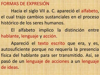 FORMAS DE EXPRESIÓN
      Hacia el siglo VII a. C. apareció el alfabeto,
el cual trajo cambios sustanciales en el proceso
histórico de los seres humanos.
      El alfabeto implico la distinción entre
hablante, lenguaje y acción.
      Apareció el texto escrito que era, y es,
autosuficiente porque no requería la presencia
física del hablante para ser transmitido. Así, se
pasó de un lenguaje de acciones a un lenguaje
de ideas.
 