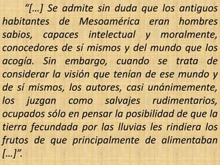 “[…] Se admite sin duda que los antiguos
habitantes de Mesoamérica eran hombres
sabios, capaces intelectual y moralmente,
conocedores de sí mismos y del mundo que los
acogía. Sin embargo, cuando se trata de
considerar la visión que tenían de ese mundo y
de sí mismos, los autores, casi unánimemente,
los juzgan como salvajes rudimentarios,
ocupados sólo en pensar la posibilidad de que la
tierra fecundada por las lluvias les rindiera los
frutos de que principalmente de alimentaban
[…]”.
 