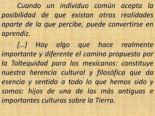 Cuando un individuo común acepta la
posibilidad de que existan otras realidades
aparte de la que percibe, puede convertirse en
aprendiz.
     […] Hay algo que hace realmente
importante y diferente el camino propuesto por
la Toltequidad para los mexicanos: constituye
nuestra herencia cultural y filosófica que da
esencia y sentido a todo lo que hemos sido y
somos: hijos de una de las más antiguas e
importantes culturas sobre la Tierra.
 