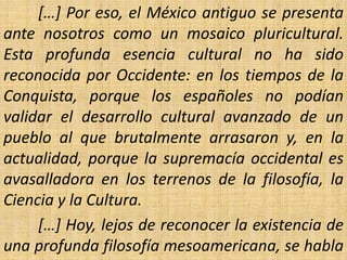 […] Por eso, el México antiguo se presenta
ante nosotros como un mosaico pluricultural.
Esta profunda esencia cultural no ha sido
reconocida por Occidente: en los tiempos de la
Conquista, porque los españoles no podían
validar el desarrollo cultural avanzado de un
pueblo al que brutalmente arrasaron y, en la
actualidad, porque la supremacía occidental es
avasalladora en los terrenos de la filosofía, la
Ciencia y la Cultura.
     […] Hoy, lejos de reconocer la existencia de
una profunda filosofía mesoamericana, se habla
 