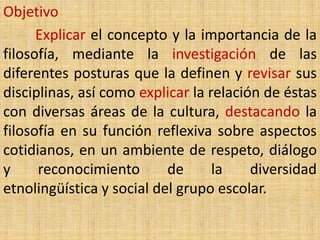 Objetivo
      Explicar el concepto y la importancia de la
filosofía, mediante la investigación de las
diferentes posturas que la definen y revisar sus
disciplinas, así como explicar la relación de éstas
con diversas áreas de la cultura, destacando la
filosofía en su función reflexiva sobre aspectos
cotidianos, en un ambiente de respeto, diálogo
y     reconocimiento       de      la    diversidad
etnolingüística y social del grupo escolar.
 