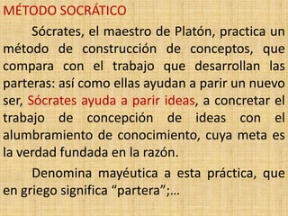 MÉTODO SOCRÁTICO
      Sócrates, el maestro de Platón, practica un
método de construcción de conceptos, que
compara con el trabajo que desarrollan las
parteras: así como ellas ayudan a parir un nuevo
ser, Sócrates ayuda a parir ideas, a concretar el
trabajo de concepción de ideas con el
alumbramiento de conocimiento, cuya meta es
la verdad fundada en la razón.
      Denomina mayéutica a esta práctica, que
en griego significa “partera”;…
 