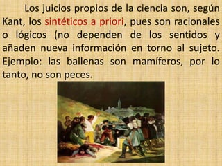 Los juicios propios de la ciencia son, según
Kant, los sintéticos a priori, pues son racionales
o lógicos (no dependen de los sentidos y
añaden nueva información en torno al sujeto.
Ejemplo: las ballenas son mamíferos, por lo
tanto, no son peces.
 