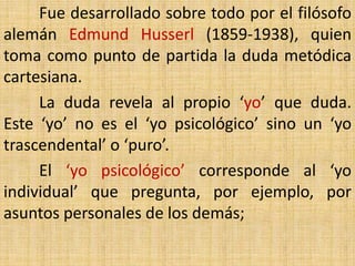 Fue desarrollado sobre todo por el filósofo
alemán Edmund Husserl (1859-1938), quien
toma como punto de partida la duda metódica
cartesiana.
     La duda revela al propio ‘yo’ que duda.
Este ‘yo’ no es el ‘yo psicológico’ sino un ‘yo
trascendental’ o ‘puro’.
     El ‘yo psicológico’ corresponde al ‘yo
individual’ que pregunta, por ejemplo, por
asuntos personales de los demás;
 