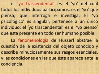 el ‘yo trascendental’ es el ‘yo’ del cual
todos los individuos participamos, es el ‘yo’ que
piensa, que interroga e investiga. El ‘yo
psicológico’ es singular, pertenece a un único
individuo; el ‘yo trascendental’ es el ‘yo pienso’
que está presente en todo ser humano posible.
      La fenomenología de Husserl abstrae la
cuestión de la existencia del objeto conocido y
describe minuciosamente sus rasgos esenciales,
y las condiciones en las que éste aparece ante la
conciencia.
 