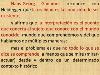 Hans-Georg Gadamer reconoce con
Heidegger que la realidad es la condición de ser
existente,
     y afirma que la interpretación es el puente
que conecta al sujeto que conoce con el mundo
conocido, mundo que comprendemos y del que
hablamos de múltiples maneras;
     mas el problema es que no todo lo que se
dice se comprende, a menos que se mire (mirar-
actuar) desde y dentro de un determinado
contexto histórico.
 