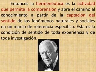 Entonces la hermenéutica es la actividad
que permite la comprensión y abre el camino al
conocimiento a partir de la captación del
sentido de los fenómenos naturales y sociales
en un marco de referencia específico. Ésta es la
condición de sentido de toda experiencia y de
toda investigación.
 