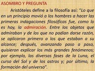 ASOMBRO Y PREGUNTA
     Aristóteles define a la filosofía así: “Lo que
en un principio movió a los hombres a hacer las
primeras indagaciones filosóficas fue, como lo
es hoy, la admiración. Entre los objetos que
admiraban y de los que no podían darse razón,
se aplicaron primero a los que estaban a su
alcance; después, avanzando paso a paso,
quisieron explicar los más grandes fenómenos;
por ejemplo, las diversas fases de la Luna, el
curso del Sol y de los astros y; por último, la
formación del universo”.
 