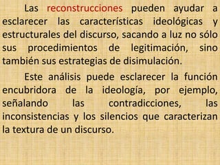 Las reconstrucciones pueden ayudar a
esclarecer las características ideológicas y
estructurales del discurso, sacando a luz no sólo
sus procedimientos de legitimación, sino
también sus estrategias de disimulación.
      Este análisis puede esclarecer la función
encubridora de la ideología, por ejemplo,
señalando        las     contradicciones,     las
inconsistencias y los silencios que caracterizan
la textura de un discurso.
 
