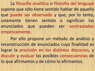 La filosofía analítica o filosofía del lenguaje
supone que sólo tiene sentido hablar de aquello
que puede ser observado y que, por lo tanto,
solamente tienen sentido o significan los
enunciados que pueden ser contrastados
empíricamente.
     Por ello propone un método de análisis y
reconstrucción de enunciados cuya finalidad es
lograr la precisión en los distintos discursos, y
discutir y evaluar las posibles consecuencias de
lo que afirmamos y de cómo lo afirmamos.
 