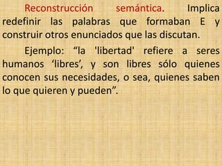 Reconstrucción      semántica.      Implica
redefinir las palabras que formaban E y
construir otros enunciados que las discutan.
     Ejemplo: “la 'libertad' refiere a seres
humanos ‘libres’, y son libres sólo quienes
conocen sus necesidades, o sea, quienes saben
lo que quieren y pueden”.
 