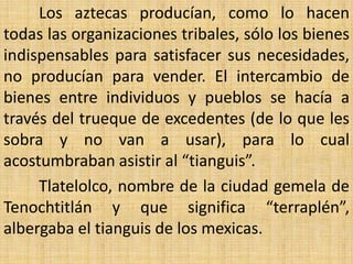 Los aztecas producían, como lo hacen
todas las organizaciones tribales, sólo los bienes
indispensables para satisfacer sus necesidades,
no producían para vender. El intercambio de
bienes entre individuos y pueblos se hacía a
través del trueque de excedentes (de lo que les
sobra y no van a usar), para lo cual
acostumbraban asistir al “tianguis”.
     Tlatelolco, nombre de la ciudad gemela de
Tenochtitlán y que significa “terraplén”,
albergaba el tianguis de los mexicas.
 