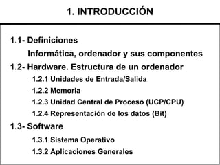 1.1- Definiciones
Informática, ordenador y sus componentes
1.2- Hardware. Estructura de un ordenador
1.2.1 Unidades de Entrada/Salida
1.2.2 Memoria
1.2.3 Unidad Central de Proceso (UCP/CPU)
1.2.4 Representación de los datos (Bit)
1.3- Software
1.3.1 Sistema Operativo
1.3.2 Aplicaciones Generales
1. INTRODUCCIÓN
 