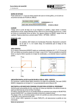 Curso básico de AutoCAD
1- Introducción
Medios de representación 2
BARRA DE ESTADO
Posee valores de X, Y, Z que nos indican posición del cursor en el área gráfica, y en el centro se
encuentran las teclas de AYUDAS AL DIBUJO.
COORDENADAS X, Y, Z
AYUDAS AL DIBUJO
CURSOR
Trabaja como la punta del lápiz con el que dibujamos en pantalla y según donde lo situemos
desplazando el mouse, adopta diferentes formas: dentro de la zona de dibujo forma de cruz, y sobre
las barras de herramientas forma de flecha. Con algunas órdenes de MODIFY adopta forma de
cuadrado. Podemos determinar su tamaño desde TOOLS – OPTIONS – DISPLAY.
ÍCONO DEL UCS
En castellano, SCP, Sistema de Coordenadas Personales. Representa la ubicación
de los ejes X, Y, Z en nuestro dibujo. Es fundamental para el trabajo en tres
dimensiones.
AREA GRAFICA
Es un espacio tridimensional INFINITO regido por coordenadas cartesianas de X, Y y Z. El ícono del
SCP, por defecto se encuentra ubicado en el origen, o sea el 0,0,0. Todas las pantallas de AutoCAD
tienen su esquina inferior izquierda en el origen de coordenadas, y se extienden hacia el cuadrante
positivo.
Y(+)
X(+) 0,0 X(-)
Y(-)
UBICACIÓN PANTALLAS DE AutoCAD EN RELA CIÓN AL AREA GRÁFICA.
Por convención, nuestros dibujos deben comenzar en el origen de coordenadas. Para este CURSO
BASICO, trabajaremos con los ejes X e Y, ya que abordaremos solo el dibujo en 2D.
QUE PANTALLA DE INICIO NOS CONVIENE UTILIZAR PARA ACCEDER AL PROGRAMA?
AutoCAD posee varias plantillas de Inicio, casi todas con límites que responden a los distintos formatos de
papel que determinan las normas de Dibujo Tecnológico.
Por defecto, AutoCAD 2004 inicia en una pantalla seteada con parámetros para trabajar en MILIMETROS,
llamada ACADISO.DWT. Las unidades de pantalla se denominan unidades de dibujo.
Para dibujos civiles, es conveniente ingresar a través de la pantalla que posee parámetros para trabajar
en METROS y que se denomina ACAD. DWT.
A tal fin vamos a NEW, ingresamos a la carpeta TEMPLATE y allí seleccionamos la plantilla de inicio
mencionada.
 