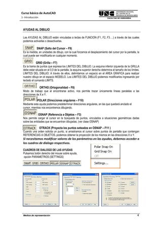 Curso básico de AutoCAD
1- Introducción
Medios de representación 4
AYUDAS AL DIBUJO
Las AYUDAS AL DIBUJO están vinculadas a teclas de FUNCION (F1, F2, F3….) a través de las cuales
podemos activarlas o desactivarlas.
SNAP (Salto del Cursor – F9)
Es la medida, en unidades de dibujo, con la cual forzamos el desplazamiento del cursor por la pantalla, la
cual puede ser modificarla en cualquier momento.
GRID (Grilla – F7)
Es la trama de puntos que expresa los LIMITES DEL DIBUJO. La esquina inferior izquierda de la GRILLA
debe estar situada en el 0,0 de la pantalla, la esquina superior derecha determina el tamaño de los límites.
LIMITES DEL DIBUJO: A través de ellos, delimitamos un espacio en el AREA GRAFICA para realizar
nuestro dibujo en el espacio MODELO. Los LIMITES DEL DIBUJO podemos modificarlos ingresando por
teclado el comando LIMITS.
ORTHO (Ortogonalidad – F8)
Modo de trabajo que al encontrarse activo, nos permite trazar únicamente líneas paralelas a las
direcciones de X e Y.
POLAR (Direcciones angulares – F10)
Mediante esta ayuda podemos predeterminar direcciones angulares, en las que quedará anclado el
cursor, mientras nos encontremos dibujando.
OSNAP (Referencia a Objetos – F3)
Nos permite cargar al cursor en la búsqueda de puntos, vinculados a situaciones geométricas dadas
sobre las entidades que se encuentran dibujadas. (ver clase OSNAP)
OTRACK (Proyecta los puntos seteados en OSNAP – F11 )
Cuando una orden solicita un punto, si arrastramos el cursor sobre puntos de pantalla que contengan
REFERENCIAS A OBJETOS, podemos obtener la proyección de los mismos en las direcciones X e Y.
Si necesitamos modificar valores de los parámetros en las ayudas, debemos acceder a
los cuadros de dialogo respectivos.
CUADROS DE DIALOGO DE LAS AYUDAS
Pulsamos botón derecho del mouse sobre ayuda,
opción PARAMETROS (SETTINGS)
 
