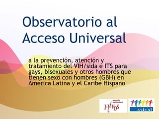Observatorio al Acceso Universal a la prevención, atención y tratamiento del VIH/sida e ITS para gays, bisexuales y otros hombres que tienen sexo con hombres (GBH) en América Latina y el Caribe Hispano 
