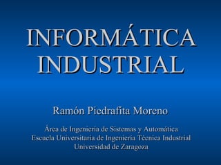INFORMÁTICA INDUSTRIAL Ramón Piedrafita Moreno Área de Ingeniería de Sistemas y Automática Escuela Universitaria de Ingeniería Técnica Industrial Universidad de Zaragoza 