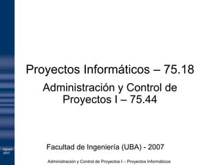 Proyectos Informáticos – 75.18
            Administración y Control de
               Proyectos I – 75.44



Agosto      Facultad de Ingeniería (UBA) - 2007
2007

            Administración y Control de Proyectos I – Proyectos Informáticos
 