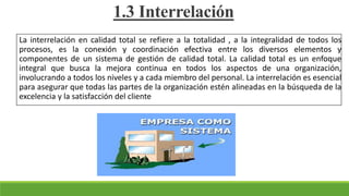 La interrelación en calidad total se refiere a la totalidad , a la integralidad de todos los
procesos, es la conexión y coordinación efectiva entre los diversos elementos y
componentes de un sistema de gestión de calidad total. La calidad total es un enfoque
integral que busca la mejora continua en todos los aspectos de una organización,
involucrando a todos los niveles y a cada miembro del personal. La interrelación es esencial
para asegurar que todas las partes de la organización estén alineadas en la búsqueda de la
excelencia y la satisfacción del cliente
1.3 Interrelación
 