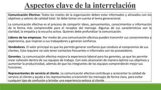 Aspectos clave de la interrelación
Comunicación Efectiva: Todos los niveles de la organización deben estar informados y alineados con los
objetivos y valores de calidad total. Se debe tomar en cuenta el tema generacional.
La comunicación efectiva es el proceso de compartir ideas, pensamientos, conocimientos e información
de la forma más comprensible para el receptor del mensaje. Algunas de sus características son la
claridad, la empatía y la escucha activa. Quienes debe profundizar la comunicación.
Líderes de las empresas. Por medio de una comunicación efectiva pueden transmitir sus conocimientos y
experiencia, que inspiran a sus trabajadores y generan confianza.
Vendedores. El valor principal es que les permite generar confianza que conduce al compromiso de sus
clientes. Esto requiere no solo tener contactos frecuentes e informales con los proveedores.
Gerentes. La comunicación efectiva mejora la experiencia laboral para los gerentes, ya que les permite
crear cohesión dentro de sus equipos de trabajo. Con esto alcanzarán de manera óptima sus objetivos y
aumentar la productividad, además de que los integrantes de los equipos comprenderán mejor sus
funciones.
Representantes de servicio al cliente. La comunicación efectiva contribuye a acrecentar la calidad de
servicio al cliente y ayuda a los representantes a transmitir los mensajes de forma clara, para evitar
cualquier tipo de confusión y brindar una experiencia exitosa al cliente
 