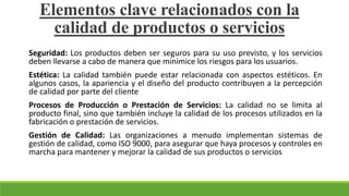 Seguridad: Los productos deben ser seguros para su uso previsto, y los servicios
deben llevarse a cabo de manera que minimice los riesgos para los usuarios.
Estética: La calidad también puede estar relacionada con aspectos estéticos. En
algunos casos, la apariencia y el diseño del producto contribuyen a la percepción
de calidad por parte del cliente
Procesos de Producción o Prestación de Servicios: La calidad no se limita al
producto final, sino que también incluye la calidad de los procesos utilizados en la
fabricación o prestación de servicios.
Gestión de Calidad: Las organizaciones a menudo implementan sistemas de
gestión de calidad, como ISO 9000, para asegurar que haya procesos y controles en
marcha para mantener y mejorar la calidad de sus productos o servicios
Elementos clave relacionados con la
calidad de productos o servicios
 