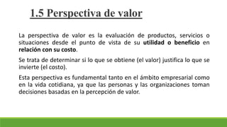 La perspectiva de valor es la evaluación de productos, servicios o
situaciones desde el punto de vista de su utilidad o beneficio en
relación con su costo.
Se trata de determinar si lo que se obtiene (el valor) justifica lo que se
invierte (el costo).
Esta perspectiva es fundamental tanto en el ámbito empresarial como
en la vida cotidiana, ya que las personas y las organizaciones toman
decisiones basadas en la percepción de valor.
1.5 Perspectiva de valor
 