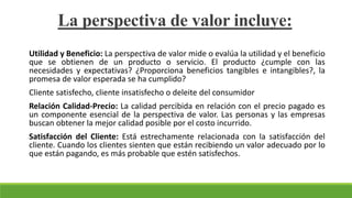 Utilidad y Beneficio: La perspectiva de valor mide o evalúa la utilidad y el beneficio
que se obtienen de un producto o servicio. El producto ¿cumple con las
necesidades y expectativas? ¿Proporciona beneficios tangibles e intangibles?, la
promesa de valor esperada se ha cumplido?
Cliente satisfecho, cliente insatisfecho o deleite del consumidor
Relación Calidad-Precio: La calidad percibida en relación con el precio pagado es
un componente esencial de la perspectiva de valor. Las personas y las empresas
buscan obtener la mejor calidad posible por el costo incurrido.
Satisfacción del Cliente: Está estrechamente relacionada con la satisfacción del
cliente. Cuando los clientes sienten que están recibiendo un valor adecuado por lo
que están pagando, es más probable que estén satisfechos.
La perspectiva de valor incluye:
 
