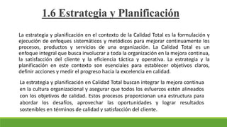 La estrategia y planificación en el contexto de la Calidad Total es la formulación y
ejecución de enfoques sistemáticos y metódicos para mejorar continuamente los
procesos, productos y servicios de una organización. La Calidad Total es un
enfoque integral que busca involucrar a toda la organización en la mejora continua,
la satisfacción del cliente y la eficiencia táctica y operativa. La estrategia y la
planificación en este contexto son esenciales para establecer objetivos claros,
definir acciones y medir el progreso hacia la excelencia en calidad.
1.6 Estrategia y Planificación
La estrategia y planificación en Calidad Total buscan integrar la mejora continua
en la cultura organizacional y asegurar que todos los esfuerzos estén alineados
con los objetivos de calidad. Estos procesos proporcionan una estructura para
abordar los desafíos, aprovechar las oportunidades y lograr resultados
sostenibles en términos de calidad y satisfacción del cliente.
 