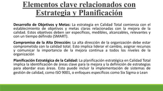 Desarrollo de Objetivos y Metas: La estrategia en Calidad Total comienza con el
establecimiento de objetivos y metas claras relacionadas con la mejora de la
calidad. Estos objetivos deben ser específicos, medibles, alcanzables, relevantes y
con un tiempo definido (SMART).
Compromiso de la Alta Dirección: La alta dirección de la organización debe estar
comprometida con la calidad total. Esto implica liderar el cambio, asignar recursos
y comunicar la importancia de la mejora continua a todos los niveles de la
organización
Planificación Estratégica de la Calidad: La planificación estratégica en Calidad Total
implica la identificación de áreas clave para la mejora y la definición de estrategias
para abordar esas áreas. Esto puede incluir la implementación de sistemas de
gestión de calidad, como ISO 9001, o enfoques específicos como Six Sigma o Lean
Elementos clave relacionados con
Estrategia y Planificación
 